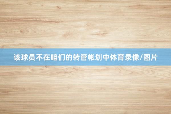 该球员不在咱们的转管帐划中体育录像/图片