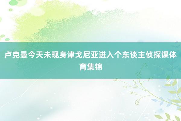 卢克曼今天未现身津戈尼亚进入个东谈主侦探课体育集锦