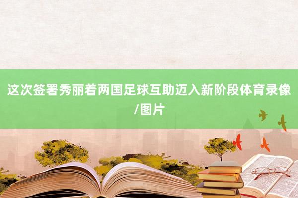 这次签署秀丽着两国足球互助迈入新阶段体育录像/图片
