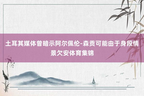 土耳其媒体曾暗示阿尔佩伦-森贡可能由于身段情景欠安体育集锦