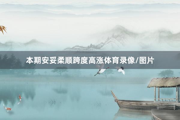 本期安妥柔顺跨度高涨体育录像/图片