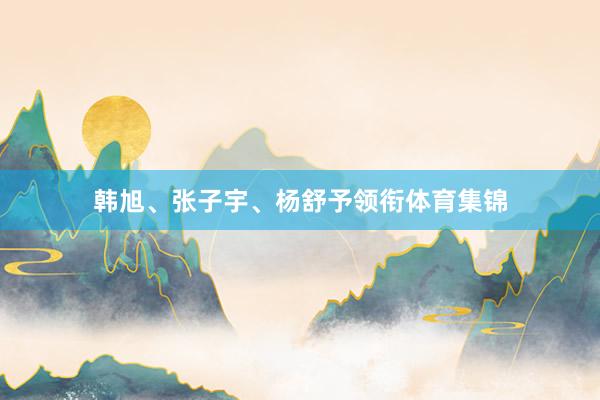 韩旭、张子宇、杨舒予领衔体育集锦