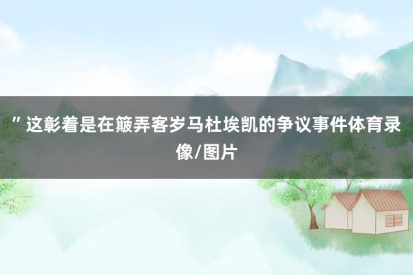 ”这彰着是在簸弄客岁马杜埃凯的争议事件体育录像/图片