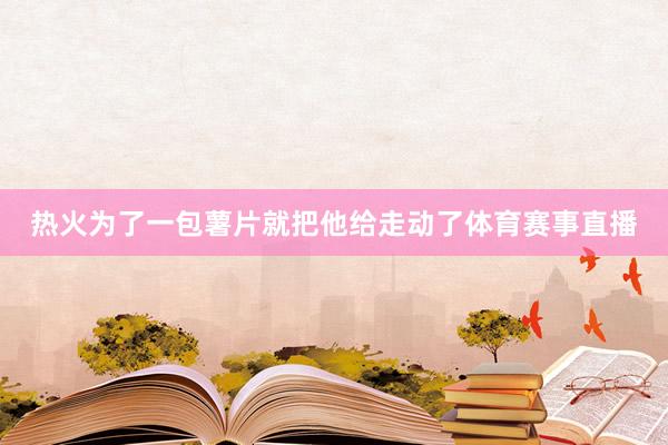 热火为了一包薯片就把他给走动了体育赛事直播