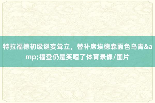 特拉福德初级诞妄耸立，替补席埃德森面色乌青&福登仍是笑嘻了体育录像/图片