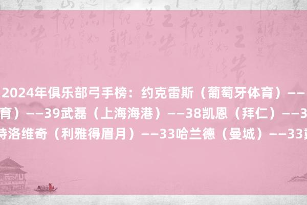 2024年俱乐部弓手榜：约克雷斯（葡萄牙体育）——48考特鲁西奥（水晶体育）——39武磊（上海海港）——38凯恩（拜仁）——36莱万（巴萨）——34米特洛维奇（利雅得眉月）——33哈兰德（曼城）——33戴维（里尔）——32阿尤布-卡比（奥林匹亚科斯）——31姆巴佩（皇马）——31    欧洲杯体育信息