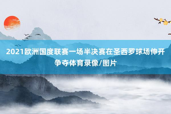 2021欧洲国度联赛一场半决赛在圣西罗球场伸开争夺体育录像/图片