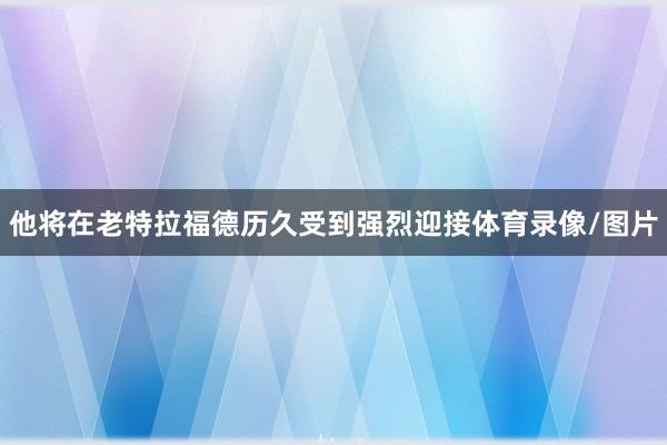 他将在老特拉福德历久受到强烈迎接体育录像/图片