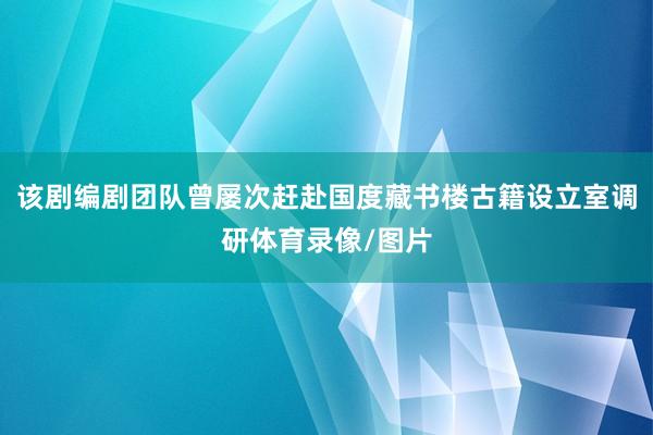该剧编剧团队曾屡次赶赴国度藏书楼古籍设立室调研体育录像/图片