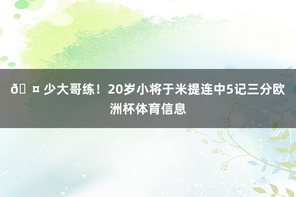 🤠少大哥练！20岁小将于米提连中5记三分欧洲杯体育信息