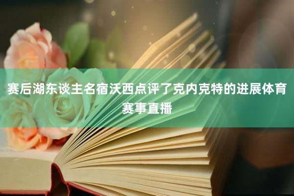 赛后湖东谈主名宿沃西点评了克内克特的进展体育赛事直播