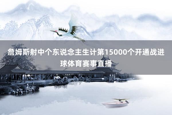 詹姆斯射中个东说念主生计第15000个开通战进球体育赛事直播