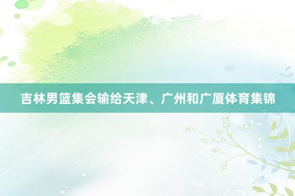 吉林男篮集会输给天津、广州和广厦体育集锦