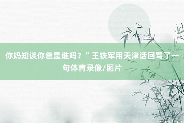 你妈知谈你爸是谁吗？”王铁军用天津话回骂了一句体育录像/图片