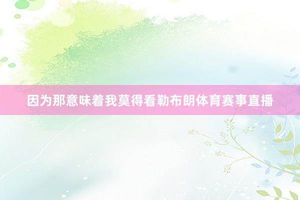因为那意味着我莫得看勒布朗体育赛事直播