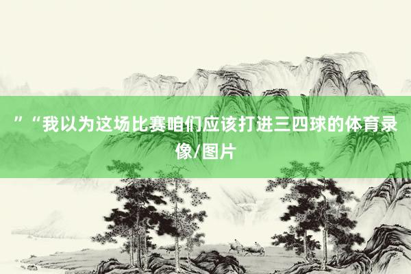 ”“我以为这场比赛咱们应该打进三四球的体育录像/图片