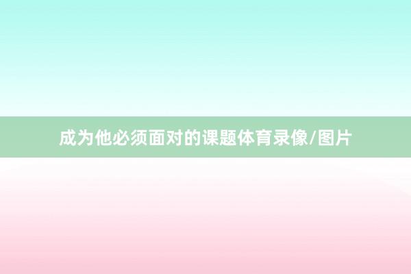 成为他必须面对的课题体育录像/图片