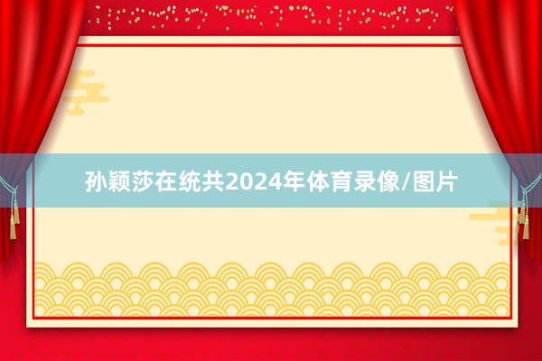 孙颖莎在统共2024年体育录像/图片