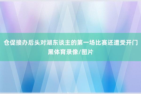 仓促接办后头对湖东谈主的第一场比赛还遭受开门黑体育录像/图片