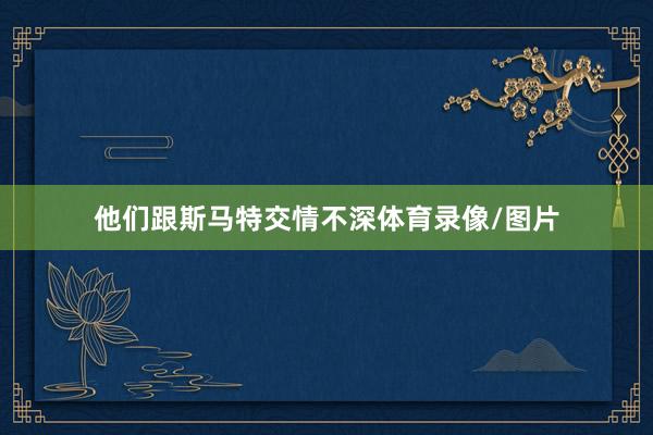 他们跟斯马特交情不深体育录像/图片