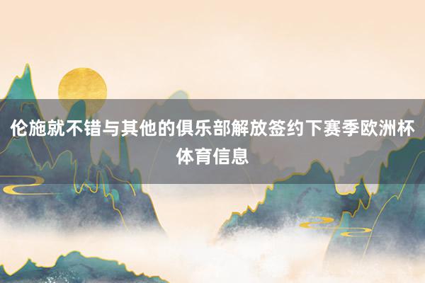 伦施就不错与其他的俱乐部解放签约下赛季欧洲杯体育信息
