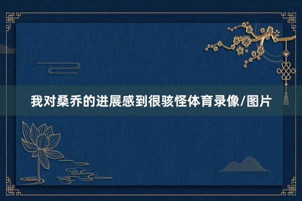我对桑乔的进展感到很骇怪体育录像/图片