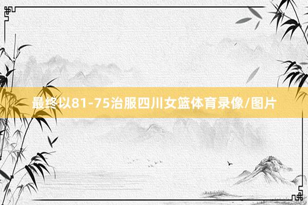 最终以81-75治服四川女篮体育录像/图片