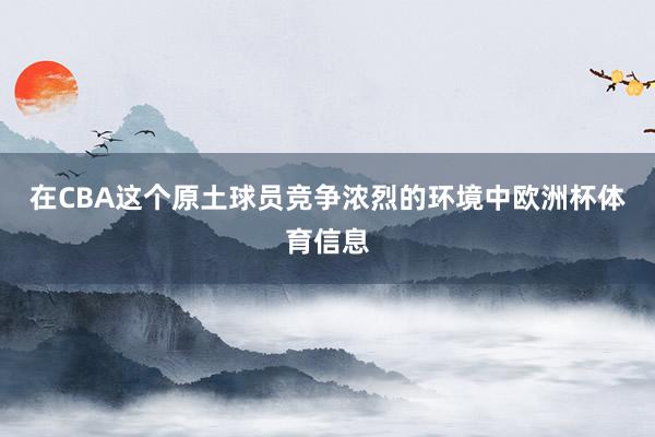 在CBA这个原土球员竞争浓烈的环境中欧洲杯体育信息