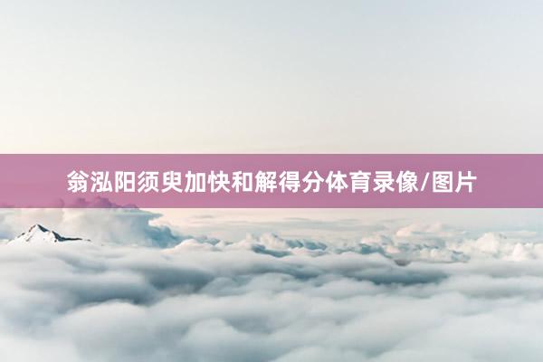 翁泓阳须臾加快和解得分体育录像/图片