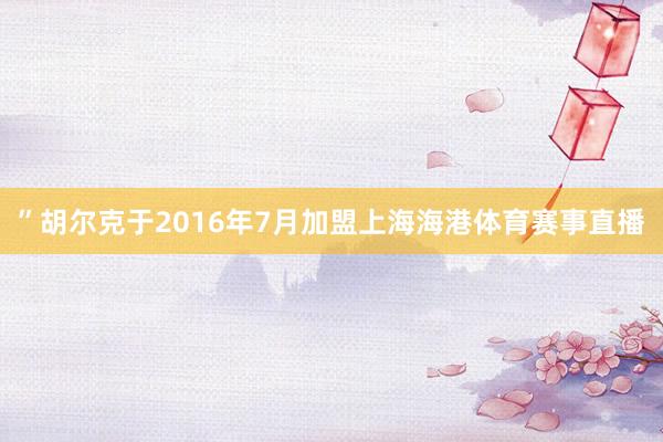 ”　　胡尔克于2016年7月加盟上海海港体育赛事直播