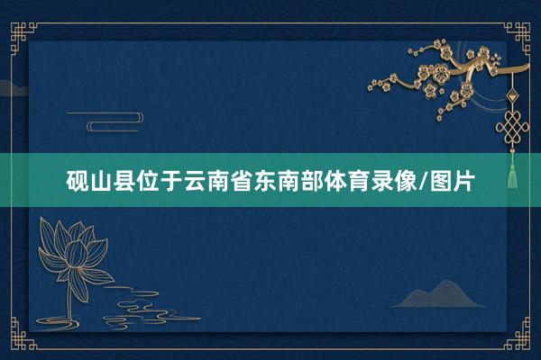 砚山县位于云南省东南部体育录像/图片