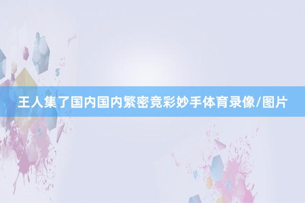 王人集了国内国内繁密竞彩妙手体育录像/图片