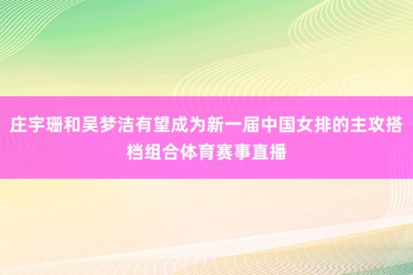 庄宇珊和吴梦洁有望成为新一届中国女排的主攻搭档组合体育赛事直播