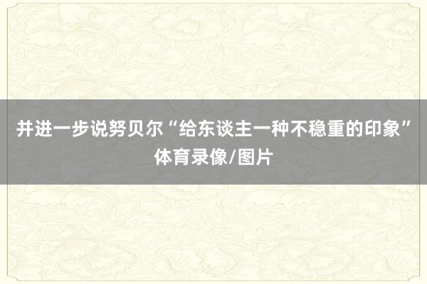 并进一步说努贝尔“给东谈主一种不稳重的印象”体育录像/图片