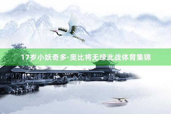 17岁小妖奇多·奥比将无缘此战体育集锦