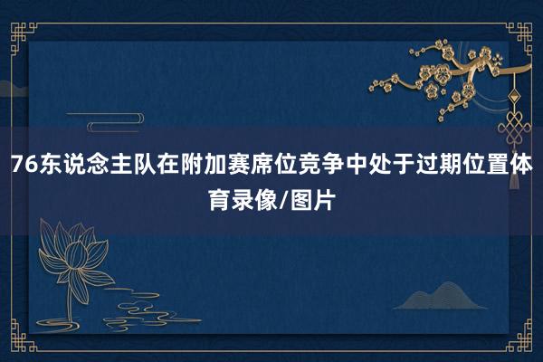 76东说念主队在附加赛席位竞争中处于过期位置体育录像/图片