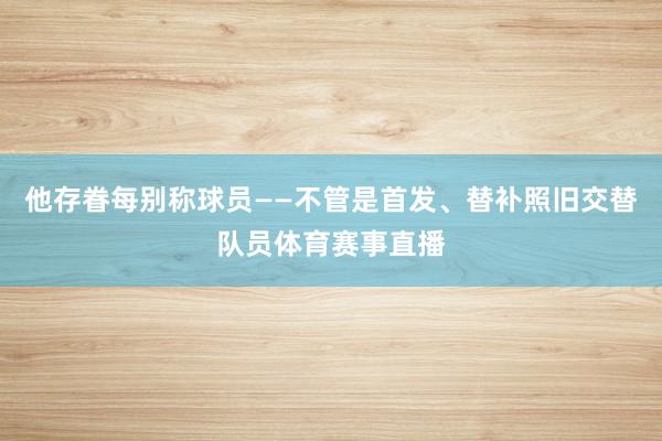 他存眷每别称球员——不管是首发、替补照旧交替队员体育赛事直播