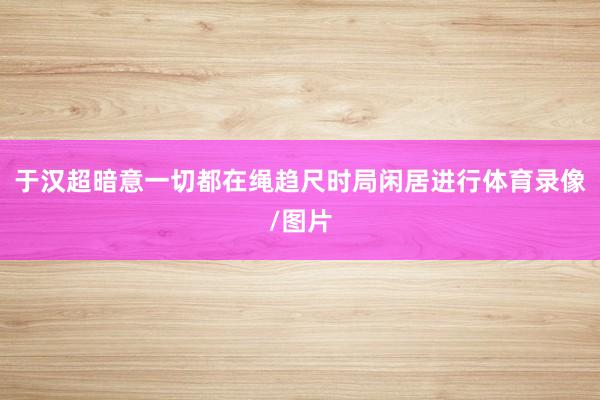 于汉超暗意一切都在绳趋尺时局闲居进行体育录像/图片